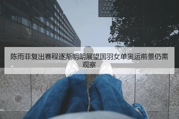 陈雨菲复出赛程逐渐明朗展望国羽女单奥运前景仍需观察