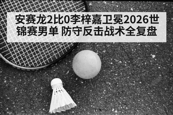 安赛龙2比0李梓嘉卫冕2026世锦赛男单 防守反击战术全复盘