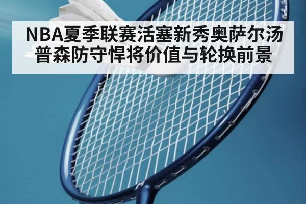 NBA夏季联赛活塞新秀奥萨尔汤普森防守悍将价值与轮换前景