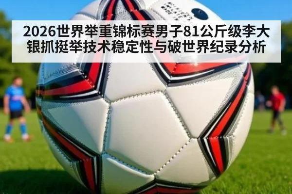2026世界举重锦标赛男子81公斤级李大银抓挺举技术稳定性与破世界纪录分析